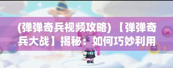 (弹弹奇兵视频攻略) 【弹弹奇兵大战】揭秘：如何巧妙利用策略赢得战斗？新手与高手的对决秘诀大解析！